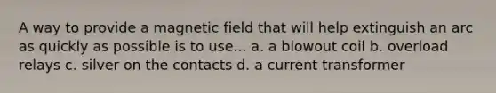 A way to provide a magnetic field that will help extinguish an arc as quickly as possible is to use... a. a blowout coil b. overload relays c. silver on the contacts d. a current transformer