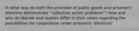 In what way do both the provision of public goods and prisoners' dilemma demonstrate "collective action problems"? How and why do liberals and realists differ in their views regarding the possibilities for cooperation under prisoners' dilemma?