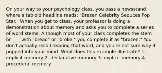 On your way to your psychology class, you pass a newsstand where a tabloid headline reads: "Brazen Celebrity Seduces Pop Star." When you get to class, your professor is doing a demonstration about memory and asks you to complete a series of word stems. Although most of your class completes the stem br____ with "bread" or "broke," you complete it as "brazen." You don't actually recall reading that word, and you're not sure why it popped into your mind. What does this example illustrate? 1. implicit memory 2. declarative memory 3. explicit memory 4. procedural memory