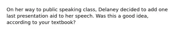 On her way to public speaking class, Delaney decided to add one last presentation aid to her speech. Was this a good idea, according to your textbook?