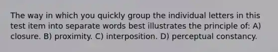 The way in which you quickly group the individual letters in this test item into separate words best illustrates the principle of: A) closure. B) proximity. C) interposition. D) perceptual constancy.