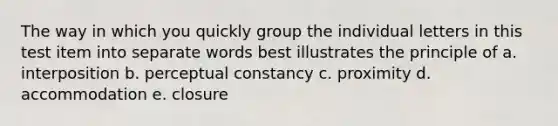 The way in which you quickly group the individual letters in this test item into separate words best illustrates the principle of a. interposition b. perceptual constancy c. proximity d. accommodation e. closure