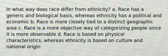 In what way does race differ from ethnicity? a. Race has a generic and biological basis, whereas ethnicity has a political and economic b. Race is more closely tied to a distinct geographic area c. Race is a more objective way of categorizing people since it is more observable d. Race is based on physical characteristics, whereas ethnicity is based on culture and national origin