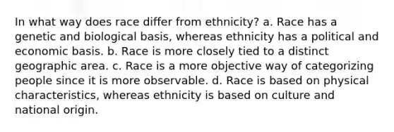 In what way does race differ from ethnicity? a. Race has a genetic and biological basis, whereas ethnicity has a political and economic basis. b. Race is more closely tied to a distinct geographic area. c. Race is a more objective way of categorizing people since it is more observable. d. Race is based on physical characteristics, whereas ethnicity is based on culture and national origin.