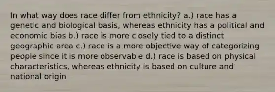 In what way does race differ from ethnicity? a.) race has a genetic and biological basis, whereas ethnicity has a political and economic bias b.) race is more closely tied to a distinct geographic area c.) race is a more objective way of categorizing people since it is more observable d.) race is based on physical characteristics, whereas ethnicity is based on culture and national origin