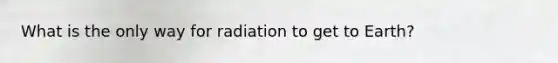 What is the only way for radiation to get to Earth?
