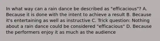 In what way can a rain dance be described as "efficacious"? A. Because it is done with the intent to achieve a result B. Because it's entertaining as well as instructive C. Trick question: Nothing about a rain dance could be considered "efficacious" D. Because the performers enjoy it as much as the audience