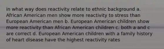 in what way does reactivity relate to ethnic background a. African American men show more reactivity to stress than European American men b. European American children show more reactivity than African American children c. both a and c are correct d. European American children with a family history of heart disease have the highest reactivity rates