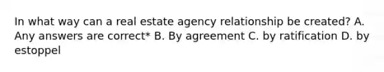 In what way can a real estate agency relationship be created? A. Any answers are correct* B. By agreement C. by ratification D. by estoppel