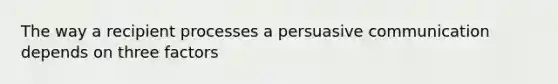 The way a recipient processes a persuasive communication depends on three factors