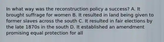 In what way was the reconstruction policy a success? A. It brought suffrage for women B. It resulted in land being given to former slaves across the south C. It resulted in fair elections by the late 1870s in the south D. It established an amendment promising equal protection for all