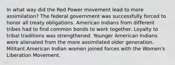 In what way did the Red Power movement lead to more assimilation? The federal government was successfully forced to honor all treaty obligations. American Indians from different tribes had to find common bonds to work together. Loyalty to tribal traditions was strengthened. Younger American Indians were alienated from the more assimilated older generation. Militant American Indian women joined forces with the Women's Liberation Movement.