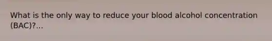 What is the only way to reduce your blood alcohol concentration (BAC)?...