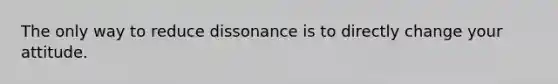 The only way to reduce dissonance is to directly change your attitude.