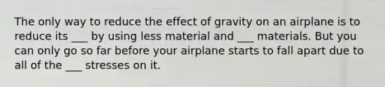 The only way to reduce the effect of gravity on an airplane is to reduce its ___ by using less material and ___ materials. But you can only go so far before your airplane starts to fall apart due to all of the ___ stresses on it.