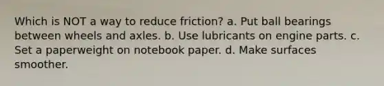 Which is NOT a way to reduce friction? a. Put ball bearings between wheels and axles. b. Use lubricants on engine parts. c. Set a paperweight on notebook paper. d. Make surfaces smoother.