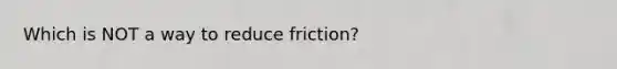 Which is NOT a way to reduce friction?