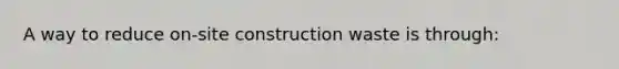 A way to reduce on-site construction waste is through: