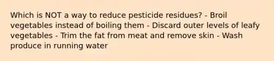 Which is NOT a way to reduce pesticide residues? - Broil vegetables instead of boiling them - Discard outer levels of leafy vegetables - Trim the fat from meat and remove skin - Wash produce in running water