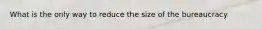 What is the only way to reduce the size of the bureaucracy