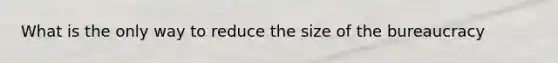 What is the only way to reduce the size of the bureaucracy