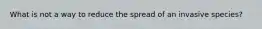 What is not a way to reduce the spread of an invasive species?