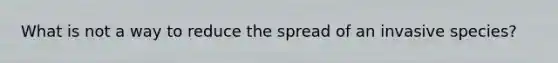 What is not a way to reduce the spread of an invasive species?