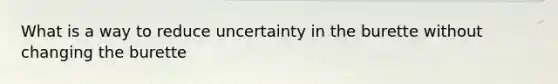 What is a way to reduce uncertainty in the burette without changing the burette