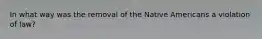 In what way was the removal of the Native Americans a violation of law?