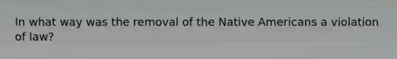 In what way was the removal of the Native Americans a violation of law?