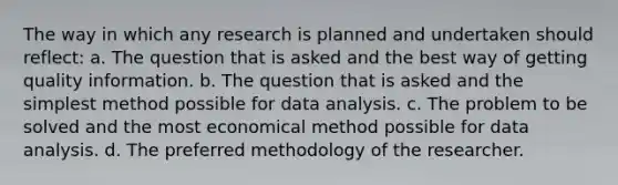 The way in which any research is planned and undertaken should reflect: a. The question that is asked and the best way of getting quality information. b. The question that is asked and the simplest method possible for data analysis. c. The problem to be solved and the most economical method possible for data analysis. d. The preferred methodology of the researcher.