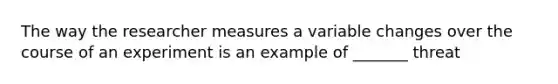 The way the researcher measures a variable changes over the course of an experiment is an example of _______ threat