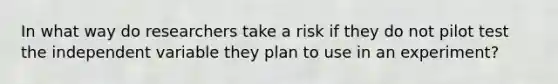 In what way do researchers take a risk if they do not pilot test the independent variable they plan to use in an experiment?