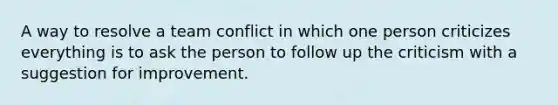 A way to resolve a team conflict in which one person criticizes everything is to ask the person to follow up the criticism with a suggestion for improvement.