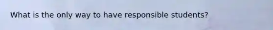 What is the only way to have responsible students?