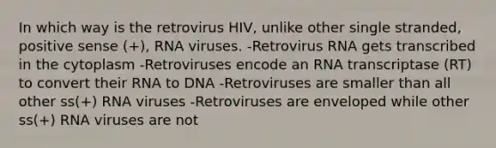 In which way is the retrovirus HIV, unlike other single stranded, positive sense (+), RNA viruses. -Retrovirus RNA gets transcribed in the cytoplasm -Retroviruses encode an RNA transcriptase (RT) to convert their RNA to DNA -Retroviruses are smaller than all other ss(+) RNA viruses -Retroviruses are enveloped while other ss(+) RNA viruses are not