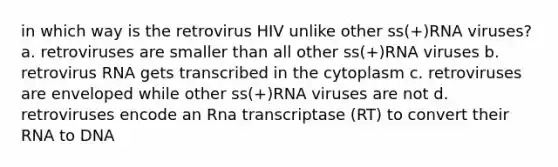 in which way is the retrovirus HIV unlike other ss(+)RNA viruses? a. retroviruses are smaller than all other ss(+)RNA viruses b. retrovirus RNA gets transcribed in the cytoplasm c. retroviruses are enveloped while other ss(+)RNA viruses are not d. retroviruses encode an Rna transcriptase (RT) to convert their RNA to DNA