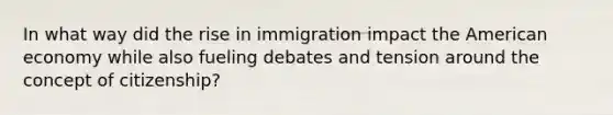 In what way did the rise in immigration impact the American economy while also fueling debates and tension around the concept of citizenship?