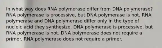 In what way does RNA polymerase differ from DNA polymerase? RNA polymerase is processive, but DNA polymerase is not. RNA polymerase and DNA polymerase differ only in the type of nucleic acid they synthesize. DNA polymerase is processive, but RNA polymerase is not. DNA polymerase does not require a primer. RNA polymerase does not require a primer.