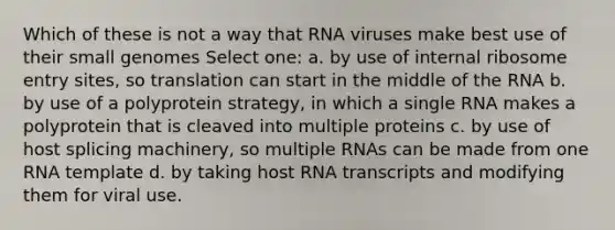 Which of these is not a way that RNA viruses make best use of their small genomes Select one: a. by use of internal ribosome entry sites, so translation can start in the middle of the RNA b. by use of a polyprotein strategy, in which a single RNA makes a polyprotein that is cleaved into multiple proteins c. by use of host splicing machinery, so multiple RNAs can be made from one RNA template d. by taking host RNA transcripts and modifying them for viral use.