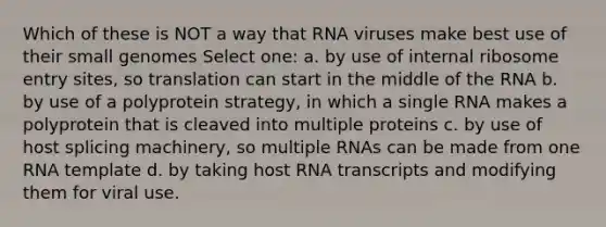 Which of these is NOT a way that RNA viruses make best use of their small genomes Select one: a. by use of internal ribosome entry sites, so translation can start in the middle of the RNA b. by use of a polyprotein strategy, in which a single RNA makes a polyprotein that is cleaved into multiple proteins c. by use of host splicing machinery, so multiple RNAs can be made from one RNA template d. by taking host RNA transcripts and modifying them for viral use.