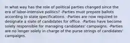 In what way has the role of political parties changed since the era of labor-intensive politics? -Parties must prepare ballots according to state specifications. -Parties are now required to designate a slate of candidates for office. -Parties have become solely responsible for managing candidates' campaigns. -Parties are no longer solely in charge of the purse strings of candidates' campaigns.