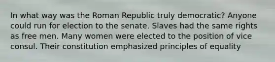 In what way was the Roman Republic truly democratic? Anyone could run for election to the senate. Slaves had the same rights as free men. Many women were elected to the position of vice consul. Their constitution emphasized principles of equality