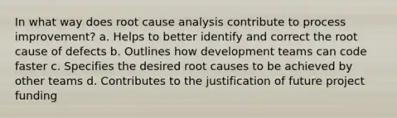 In what way does root cause analysis contribute to process improvement? a. Helps to better identify and correct the root cause of defects b. Outlines how development teams can code faster c. Specifies the desired root causes to be achieved by other teams d. Contributes to the justification of future project funding