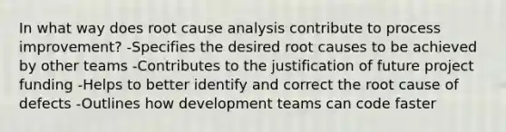 In what way does root cause analysis contribute to process improvement? -Specifies the desired root causes to be achieved by other teams -Contributes to the justification of future project funding -Helps to better identify and correct the root cause of defects -Outlines how development teams can code faster