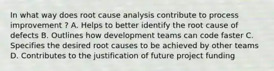 In what way does root cause analysis contribute to process improvement ? A. Helps to better identify the root cause of defects B. Outlines how development teams can code faster C. Specifies the desired root causes to be achieved by other teams D. Contributes to the justification of future project funding