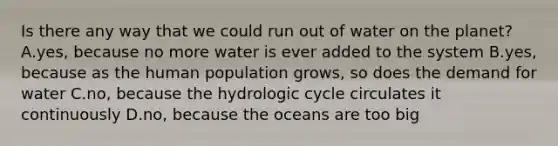 Is there any way that we could run out of water on the planet? A.yes, because no more water is ever added to the system B.yes, because as the human population grows, so does the demand for water C.no, because the hydrologic cycle circulates it continuously D.no, because the oceans are too big