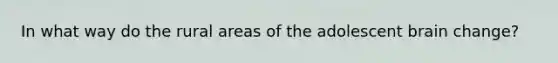 In what way do the rural areas of the adolescent brain change?