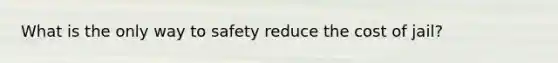 What is the only way to safety reduce the cost of jail?