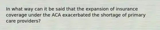 In what way can it be said that the expansion of insurance coverage under the ACA exacerbated the shortage of primary care providers?